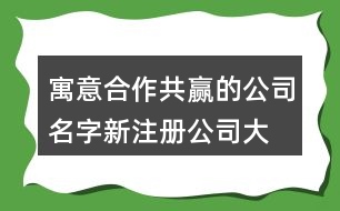 寓意合作共贏的公司名字,新注冊公司大氣的名稱462個(gè)
