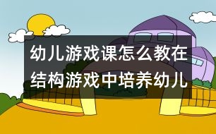 幼兒游戲課怎么教：在結(jié)構(gòu)游戲中培養(yǎng)幼兒語(yǔ)言表達(dá)能力