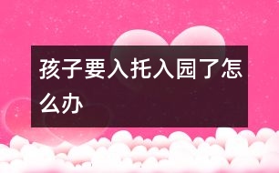 孩子要入托、入園了怎么辦