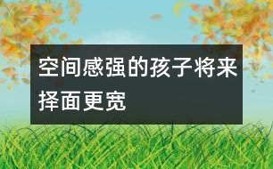 空間感強(qiáng)的孩子將來(lái)?yè)衩娓鼘?></p>										
													            <br>            空間感是什么？是用積木搭一所大房子？還是走出一個(gè)迷宮？是的，這都是空間感覺(jué)在起作用，你可能還沒(méi)有意識(shí)到，很多游戲都是在幫助孩子們樹(shù)立對(duì)空間的概念。 　<BR>　<BR>　　盡管已經(jīng)有很多研究證明，男孩子的空間感要強(qiáng)于女孩子，但不管是男孩還是女孩，家長(zhǎng)們一樣希望他們能找到離家最近的商店去買回需要的東西，等他們足夠大的時(shí)候，希望他自己看著地圖就可以找到想去的地方。 　<BR>　<BR>　　空間感不是與生俱來(lái)的，對(duì)空間和距離的感覺(jué)，會(huì)影響孩子將來(lái)的職業(yè)選擇。當(dāng)然，一個(gè)人將來(lái)所從事的職業(yè)有很多因素在起作用，但一個(gè)空間感強(qiáng)的人，他選擇做建筑師、工程師或從事航空職業(yè)的機(jī)會(huì)會(huì)更大些。往近一點(diǎn)說(shuō)，空間感有助于孩子們學(xué)習(xí)數(shù)學(xué)和自然科學(xué)；往遠(yuǎn)一點(diǎn)說(shuō)，空間感與每個(gè)人的生活息息相關(guān)，最起碼，它幫我們看懂地圖，還能幫我們?cè)趽頂D的停車場(chǎng)里找到自己的愛(ài)車。 　<BR>　<BR>　　那么，如何注意培養(yǎng)孩子的空間感呢？　<BR>　<BR>　　1．和孩子一起回家的時(shí)候，問(wèn)問(wèn)他，我們?cè)撛谀睦锕諒?？?duì)孩子熟悉的地方來(lái)說(shuō)，這是一個(gè)有趣的帶路游戲。 　<BR>　<BR>　　2．把東西南北的概念講給孩子聽(tīng)，在和他一起走路時(shí)，你告訴他現(xiàn)在正向南走，如果向右轉(zhuǎn)彎，是什么方向？ 　<BR>　<BR>　　3．和孩子在外面散步時(shí)，看到自己家的窗戶了，讓他猜一猜，每扇窗戶后面是哪一間房，他自己的小房間在哪個(gè)窗戶后面。 　<BR>　<BR>　　4．經(jīng)常和孩子做一些有利于發(fā)展空間感的有趣游戲，諸如搭積木、折紙、拼圖等。　<BR>　<BR>《現(xiàn)代育兒報(bào)》            <br>            <br>            <font color=