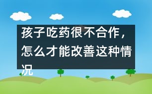 孩子吃藥很不合作，怎么才能改善這種情況