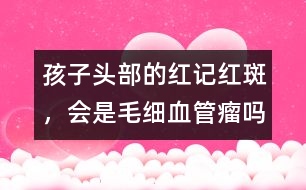 孩子頭部的紅記、紅斑，會(huì)是毛細(xì)血管瘤嗎