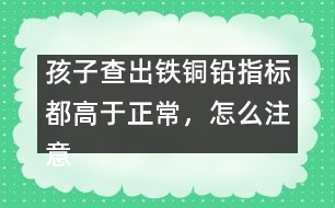 孩子查出鐵銅鉛指標(biāo)都高于正常，怎么注意